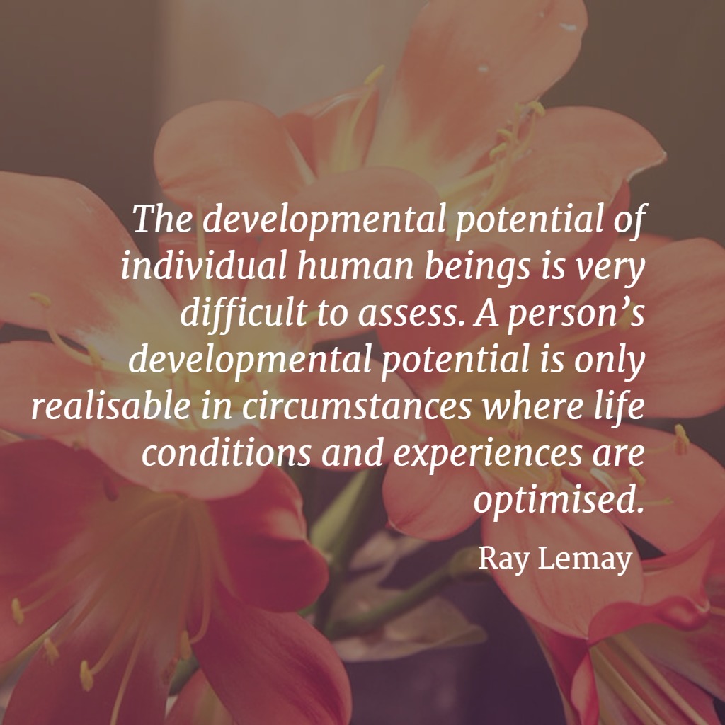 Quote... The developmental potential of individual human beings is very difficult to assess. A person’s developmental potential is only realisable in circumstances where life conditions and experiences are optimised. Ray Lemay