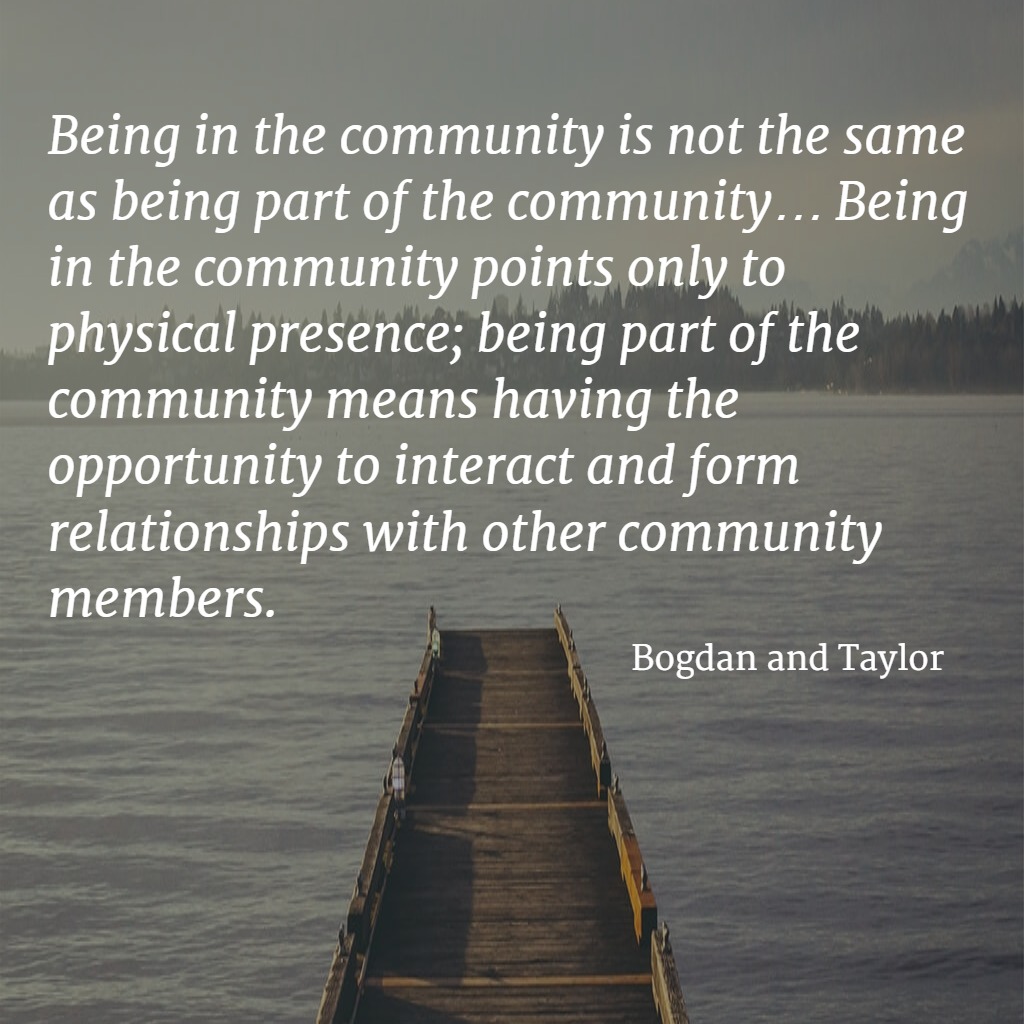 Quote... Being in the community is not the same as being a part of the community ... Being in the community points only to physical presence; being part of the community means having the opportunity to interact and form relationships with other community members. - Bogdan and Taylor
