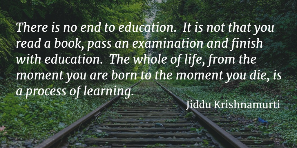 Quote... There is no end to education. It is not that you read a book, pass an examination and finish with education. The whole of life, from the moment you are born to the moment you die, is a process of learning. - Jiddu Krishnamurti