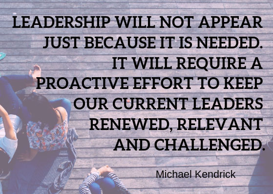Leadership will not appear just because it is needed. It will require a proactive effort to keep our current leaders renewed, relevant and challenged. Michael Kendrick