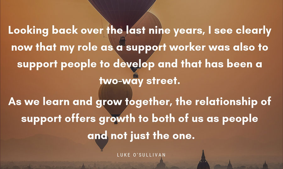 Quote box ... Looking back over the last nine years, I see clearly now that my role as a support worker was also to support people to develop and that has been a two-way street. As we learn and grow together, the relationship of support offers growth to both of us as people and not just the one. Luke O'Sullivan